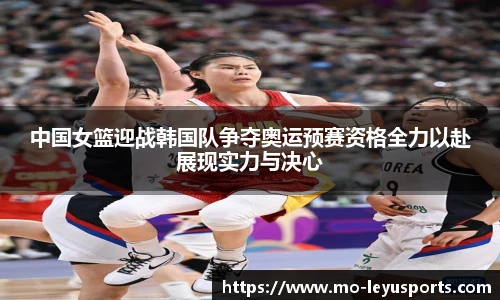 中国女篮迎战韩国队争夺奥运预赛资格全力以赴展现实力与决心