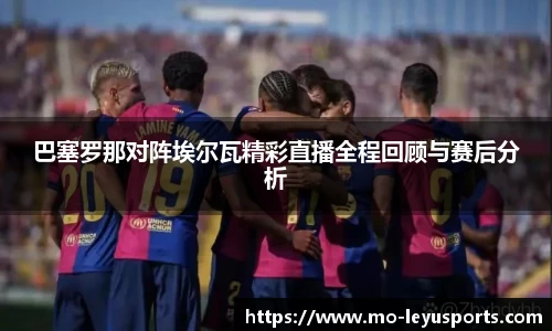 巴塞罗那对阵埃尔瓦精彩直播全程回顾与赛后分析